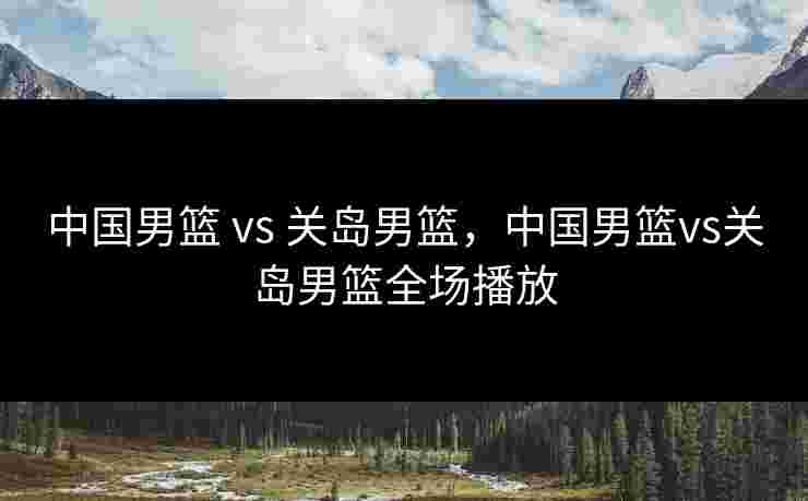 中国男篮 vs 关岛男篮，中国男篮vs关岛男篮全场播放