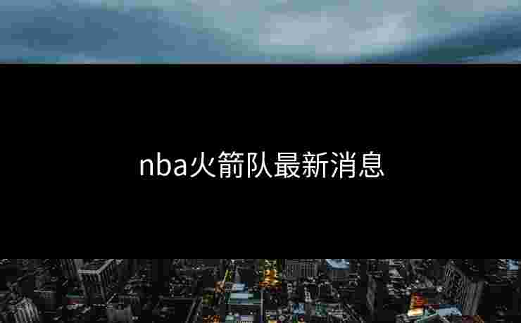 nba火箭队最新消息 nba火箭队最新消息